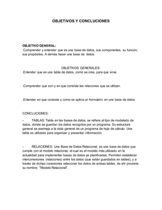 OBJETIVOS Y CONCLUCIONES 
OBJETIVO GENERAL: 
Comprender y entender que es una base de datos, sus componentes, su función, 
sus propósitos. A demás hacer una base de datos. 
OBJETIVOS GENERALES: 
.Entender que es una tabla de datos, como se crea, para que sirve. 
.Comprender que son y en que consiste las relaciones que se utilizan. 
.Entender en que consiste y como se aplica un formulario en una base de datos 
CONCLUCIONES: 
- TABLAS: Tabla en las bases de datos, se refiere al tipo de modelado de 
datos, donde se guardan los datos recogidos por un programa. Su estructura 
general se asemeja a la vista general de un programa de hoja de cálculo. Una 
tabla es utilizada para organizar y presentar información. 
- RELACIONES: Una Base de Datos Relacional, es una base de datos que 
cumple con el modelo relacional, el cual es el modelo más utilizado en la 
actualidad para implementar bases de datos ya planificadas. Permiten establecer 
interconexiones (relaciones) entre los datos (que están guardados en tablas), y a 
través de dichas conexiones relacionar los datos de ambas tablas, de ahí proviene 
su nombre: "Modelo Relacional". 
 