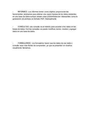 - INFORMES: Los informes tienen como objetivo proporcionar las 
herramientas necesarias para obtener una copia impresa de los datos existentes 
en una base de datos aunque existen otras posibilidades tan interesantes como la 
generación de archivos en formato PDF. Habitualmente 
- CONSULTAS: una consulta es el método para acceder a los datos en las 
bases de datos. Con las consultas se puede modificar, borrar, mostrar y agregar 
datos en una base de datos. 
- FORMULARIOS: Los formularios hacen que los datos de una tabla o 
consulta sean más fáciles de comprender, ya que se presentan en diseños 
visualmente llamativos. 
