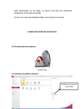 datos almacenados en las tablas, un informe sirve para dar introducción, 
visualización de los datos de la tabla . 
El macro nos sirve para estipular la tabla como el usuario de Access 
2.1BACE DE DATOS DE ACCES 2010 
2.2 Encabezado de la empresa: 
2.3 Creamos una tabla en Access: 
} 
Escribimos el nombre de 
nuestra tabla 
Ilustración 2 logo 
 