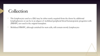 • The lymphocytes used as a DLI may be either newly acquired from the donor by additional
lymphapheresis or can be in an aliquot of mobilized peripheral blood hematopoietic progenitor cells
(PBHPC) not used in the original transplant.
• Mobilized PBHPC, although enriched for stem cells, still contain mostly lymphocytes
Collection
 