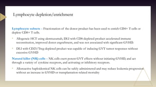 Lymphocyte subsets – Fractionation of the donor product has been used to enrich CD4+ T cells or
deplete CD8+ T cells.
• Allogeneic HCT using alemtuzumab, DLI with CD8-depleted product accelerated immune
reconstitution, improved donor engraftment, and was not associated with significant GVHD.
• DLI with CD25/Treg-depleted product was capable of inducing GVT tumor responses without
excessive GVHD
Natural killer (NK) cells – NK cells exert potent GVT effects without initiating GVHD, and act
through a variety of cytokine receptors, and activating or inhibitory receptors.
• Alloreactive haploidentical NK cells can be safely administered and may reduce leukemia progression
without an increase in GVHD or transplantation-related mortality
Lymphocyte depletion/enrichment
 