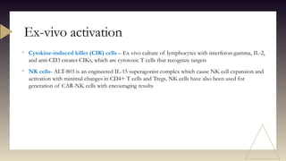 • Cytokine-induced killer (CIK) cells – Ex vivo culture of lymphocytes with interferon gamma, IL-2,
and anti-CD3 creates CIKs, which are cytotoxic T cells that recognize targets
• NK cells- ALT-803 is an engineered IL-15 superagonist complex which cause NK cell expansion and
activation with minimal changes in CD4+ T cells and Tregs. NK cells have also been used for
generation of CAR-NK cells with encouraging results
Ex-vivo activation
 