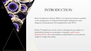 INTRODUCTION
• Donor lymphocyte infusion (DLI) is an important treatment modality
in the management of relapsed hematological malignancies after
allogeneic hematopoietic cell transplantation (allo-HCT).
• Donor T lymphocytes can be used in a therapeutic, pre-emptive or
prophylactic manner in an attempt to stimulate a graft versus
leukemia (GVL) effect and eradicate residual disease or even prevent
relapse in a high-risk setting.
 