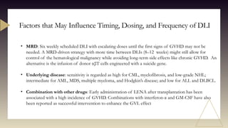 Factors that May Influence Timing, Dosing, and Frequency of DLI
• MRD: Six weekly scheduled DLI with escalating doses until the first signs of GVHD may not be
needed. A MRD-driven strategy with more time between DLIs (8–12 weeks) might still allow for
control of the hematological malignancy while avoiding long-term side effects like chronic GVHD. An
alternative is the infusion of donor αβT cells engineered with a suicide gene.
• Underlying disease: sensitivity is regarded as high for CML, myelofibrosis, and low-grade NHL;
intermediate for AML, MDS, multiple myeloma, and Hodgkin’s disease; and low for ALL and DLBCL.
• Combination with other drugs: Early administration of LENA after transplantation has been
associated with a high incidence of GVHD. Combinations with interferon-α and GM-CSF have also
been reported as successful intervention to enhance the GVL effect
 