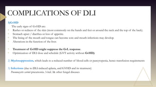 1)GvHD
The early signs of GvHD are:
• Rashes or redness of the skin (most commonly on the hands and feet or around the neck and the top of the back).
• Stomach upset / diarrhea or loss of appetite.
• The lining of the mouth and tongue can become sore and mouth infections may develop.
• Alterations in the function of the liver.
• Treatment of GvHD might suppress the GvL response.
• Optimization of DLI dose and schedule (GVT activity without GvHD)
2) Myelosuppression, which leads to a reduced number of blood cells or pancytopenia, hence transfusion requirements
3) Infections (due to DLI-induced aplasia, and GVHD and its treatment)
Pneumocystis carinii pneumonia /viral /& other fungal diseases
COMPLICATIONS OF DLI
 