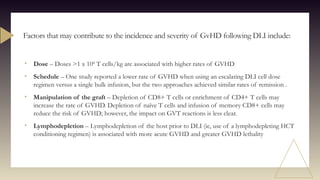 • Dose – Doses >1 x 108
T cells/kg are associated with higher rates of GVHD
• Schedule – One study reported a lower rate of GVHD when using an escalating DLI cell dose
regimen versus a single bulk infusion, but the two approaches achieved similar rates of remission .
• Manipulation of the graft – Depletion of CD8+ T cells or enrichment of CD4+ T cells may
increase the rate of GVHD. Depletion of naïve T cells and infusion of memory CD8+ cells may
reduce the risk of GVHD; however, the impact on GVT reactions is less clear.
• Lymphodepletion – Lymphodepletion of the host prior to DLI (ie, use of a lymphodepleting HCT
conditioning regimen) is associated with more acute GVHD and greater GVHD lethality
Factors that may contribute to the incidence and severity of GvHD following DLI include:
 