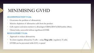 ALLODEPELETED T Cells
• Overcomes the problem of alloreactivity
• Selective depletion of alloreactive cells from the product
• Cells express activation markers to alloantigen-CD69,CD147,CD25(within 24hrs)
• Clinical trials, successful without significant GVHD.
REGULATORY T Cells
• Approach to reduce alloreactivity
• To down-regulate alloreactive T cells – using Treg cells ( regulatory T cells)
• GVHD can be prevented while GVL is spared
MINIMISING GVHD
 