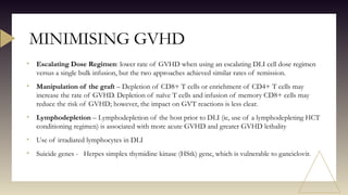 • Escalating Dose Regimen: lower rate of GVHD when using an escalating DLI cell dose regimen
versus a single bulk infusion, but the two approaches achieved similar rates of remission.
• Manipulation of the graft – Depletion of CD8+ T cells or enrichment of CD4+ T cells may
increase the rate of GVHD. Depletion of naïve T cells and infusion of memory CD8+ cells may
reduce the risk of GVHD; however, the impact on GVT reactions is less clear.
• Lymphodepletion – Lymphodepletion of the host prior to DLI (ie, use of a lymphodepleting HCT
conditioning regimen) is associated with more acute GVHD and greater GVHD lethality
• Use of irradiated lymphocytes in DLI
• Suicide genes - Herpes simplex thymidine kinase (HStk) gene, which is vulnerable to ganciclovir.
MINIMISING GVHD
 