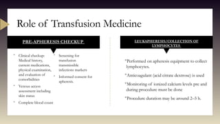 PRE-APHERESIS CHECKUP
 Clinical checkup:
Medical history,
current medications,
physical examination,
and evaluation of
comorbidities
 Venous access
assessment including
skin status
 Complete blood count
 Screening for
transfusion
transmissible
infections markers
 Informed consent for
apheresis.
LEUKAPHERESIS/COLLECTION OF
LYMPHOCYTES
Performed on apheresis equipment to collect
lymphocytes.
Anticoagulant (acid citrate dextrose) is used
Monitoring of ionized calcium levels pre and
during procedure must be done
Procedure duration may be around 2–5 h.
Role of Transfusion Medicine
 