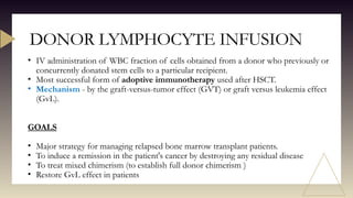 DONOR LYMPHOCYTE INFUSION
• IV administration of WBC fraction of cells obtained from a donor who previously or
concurrently donated stem cells to a particular recipient.
• Most successful form of adoptive immunotherapy used after HSCT.
• Mechanism - by the graft-versus-tumor effect (GVT) or graft versus leukemia effect
(GvL).
GOALS
• Major strategy for managing relapsed bone marrow transplant patients.
• To induce a remission in the patient's cancer by destroying any residual disease
• To treat mixed chimerism (to establish full donor chimerism )
• Restore GvL effect in patients
 