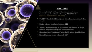 REFERENCE
• Parmar, S.; Ritchie, D. S. Allogeneic Transplantation as Anticancer
Immunotherapy. Current Opinion in Immunology 2014, 27, 38–45.
https://doi.org/10.1016/j.coi.2014.01.010.
• The EBMT Handbook of Hematopoietic stem cell transplantation and cellular
therapies
• Peniket, A. Donor Lymphocyte Infusions. 2023.
• Negrin, R. S. Immunotherapy for the Prevention and Treatment of Relapse
Following Allogeneic Hematopoietic Cell Transplantation.
• Hematology: Basic Principles and Practice, Eighth Edition, Ronald Hoffman
• National Guidelines of stem cell research, 2017
 