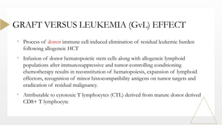 • Process of donor immune cell-induced elimination of residual leukemic burden
following allogeneic HCT
• Infusion of donor hematopoietic stem cells along with allogeneic lymphoid
populations after immunosuppressive and tumor-controlling conditioning
chemotherapy results in reconstitution of hematopoiesis, expansion of lymphoid
effectors, recognition of minor histocompatibility antigens on tumor targets and
eradication of residual malignancy.
• Attributable to cytotoxic T lymphocytes (CTL) derived from mature donor derived
CD8+ T lymphocyte
GRAFT VERSUS LEUKEMIA (GvL) EFFECT
 