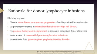 DLI may be given:
• To treat overt disease recurrence or progression after allogeneic cell transplantation.
• As pre emptive therapy in
‐ minimal residual disease or high-risk disease.
• To promote further donor engraftment in recipients with mixed donor chimerism.
• As treatment of uncontrolled post transplant viral infections
‐ .
• As treatment for a post transplant lymphoproliferative disorder
‐ .
Rationale for donor lymphocyte infusions
REF: David C. Halverson and Daniel Fowler Experimental Transplantation and Immunology
Branch, National Cancer Institute, National Institutes of Health, Bethesda, MD, USA
 