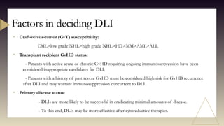• Graft versus tumor (GvT) susceptibility:
‐ ‐
CML>low grade NHL>high grade NHL>HD>MM>AML>ALL
• Transplant recipient GvHD status:
- Patients with active acute or chronic GvHD requiring ongoing immunosuppression have been
considered inappropriate candidates for DLI.
- Patients with a history of past severe GvHD must be considered high risk for GvHD recurrence
after DLI and may warrant immunosuppression concurrent to DLI.
• Primary disease status:
- DLIs are more likely to be successful in eradicating minimal amounts of disease.
- To this end, DLIs may be more effective after cytoreductive therapies.
Factors in deciding DLI
 