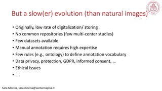 • Originally, low rate of digitalization/ storing
• No common repositories (few multi-center studies)
• Few datasets available
• Manual annotation requires high expertise
• Few rules (e.g., ontology) to define annotation vocabulary
• Data privacy, protection, GDPR, informed consent, …
• Ethical issues
• ….
Sara Moccia, sara.moccia@santannapisa.it
But a slow(er) evolution (than natural images)
 