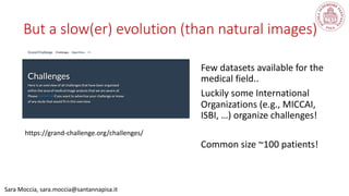 Sara Moccia, sara.moccia@santannapisa.it
But a slow(er) evolution (than natural images)
Few datasets available for the
medical field..
Luckily some International
Organizations (e.g., MICCAI,
ISBI, …) organize challenges!
Common size ~100 patients!
https://grand-challenge.org/challenges/
 