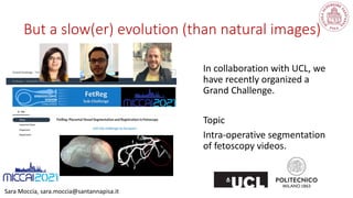 Sara Moccia, sara.moccia@santannapisa.it
In collaboration with UCL, we
have recently organized a
Grand Challenge.
Topic
Intra-operative segmentation
of fetoscopy videos.
But a slow(er) evolution (than natural images)
 