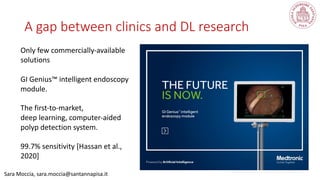 A gap between clinics and DL research
Sara Moccia, sara.moccia@santannapisa.it
Only few commercially-available
solutions
GI Genius™ intelligent endoscopy
module.
The first-to-market,
deep learning, computer-aided
polyp detection system.
99.7% sensitivity [Hassan et al.,
2020]
 