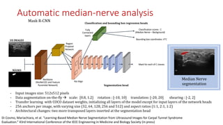 Mask	R-CNN	
Median	Nerve	
segmentation
- Input	images	size:	512x512	pixels
- Data	augmentation	on-the-fly	à scale:		[0.8,	1.2]					rotation	:	[-10,	10]					translation:	[-20,	20]							shearing	:	[-2,	2]
- Transfer	learning		with	COCO	dataset	weights,	initializing	all	layers	of	the	model	except	for	input	layers	of	the	network	heads
- 256	anchors	per	image,	with	varying	size	(32,	64,	128,	256	and	512)	and	aspect	ratios	(1:1,	2:1,	1:2)
- Architectural	changes:	two	more	transposed	layers	inserted	at	the	segmentation	head	
Backbone
(ResNet101 and Feature
Pyramidal Network)
Region
Proposal
Network
Segmentation	head
Classification scores : C
(Median Nerve – Background)
Bounding box coordinates: 4*C
Fully
Connected
layers
Classification	and	bounding	box	regression	heads
MASKS
US	IMAGES
Roi Align
Mask for each of C classes
Automatic median-nerve analysis
Di Cosmo, Mariachiara, et al. "Learning-Based Median Nerve Segmentation from Ultrasound Images for Carpal Tunnel Syndrome
Evaluation.” 43rd International Conference of the IEEE Engineering in Medicine and Biology Society (in press)
 