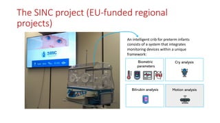 An intelligent crib for preterm infants
consists of a system that integrates
monitoring devices within a unique
framework:
Biometric
parameters
Cry analysis
Bilirubin analysis Motion analysis
The SINC project (EU-funded regional
projects)
 