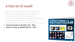 A little bit of myself
• BSc in Biomedical Engineering @POLIMI (IT)
• MSc in Biomedical Engineering @POLIMI (IT)
• Visiting PhD @ DKFZ, Heidelberg (DE)
• PhD in Biomedical Engineering @IIT/POLIMI (IT)
• PostDoc @UNIVPM (IT) – from 2018
• Visiting Researcher @ UMINHO, Braga (PT) – 2019
• Assistant Professor @ SSSA (IT) – 2021
• Adjunct Professor @UNIVPM (IT) - 2021
 