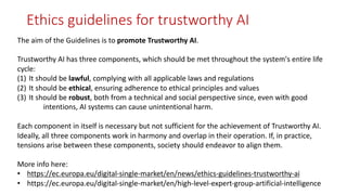 The aim of the Guidelines is to promote Trustworthy AI.
Trustworthy AI has three components, which should be met throughout the system's entire life
cycle:
(1) It should be lawful, complying with all applicable laws and regulations
(2) It should be ethical, ensuring adherence to ethical principles and values
(3) It should be robust, both from a technical and social perspective since, even with good
intentions, AI systems can cause unintentional harm.
Each component in itself is necessary but not sufficient for the achievement of Trustworthy AI.
Ideally, all three components work in harmony and overlap in their operation. If, in practice,
tensions arise between these components, society should endeavor to align them.
More info here:
• https://ec.europa.eu/digital-single-market/en/news/ethics-guidelines-trustworthy-ai
• https://ec.europa.eu/digital-single-market/en/high-level-expert-group-artificial-intelligence
Ethics guidelines for trustworthy AI
 