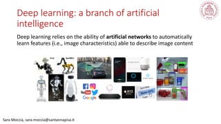 Deep learning: a branch of artificial
intelligence
Deep learning relies on the ability of artificial networks to automatically
learn features (i.e., image characteristics) able to describe image content
Sara Moccia, sara.moccia@santannapisa.it
 