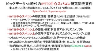 ビッグデータ・AI時代のBYTES中心スパコン研究開発要件
-東工大GSIC等・産総研AIRC、およびジョイントラボRWBC-OILでの活動-
Bytes-Centric Supercomputer
• BYTES中心スパコンの研究開発：倍精度FLOPS増加脱却 (TSUBAME3)
• ペタ～エクサバイトの大規模データがマシン内で自由に移動
• 最新の不揮発性メモリを用いた「ファットノード」の深いメモリ階層と、テラビット級
超高速ネットワークによるノード間結合
• BYTES中心スパコン上の整数・疎行列計算アルゴリズム・ソフト
• BYTES中心スパコン上の深層学習アルゴリズムのスケーリング・加速
• シミュレーションサイエンスと加速されたデータサイエンスの統合
• HPC加速されたBD/AI研究を行う研究組織体(例：東工大・産総研OIL)
• 我が国のＡＩ基盤として産官学連携・民間技術移転(TSUBAME3->ABCI)
• 世界トップクラスのHPC-AIクラウド基盤を開発
 