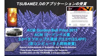 ACM Gordon Bell Prize 2011
ACM ゴードンベル賞
2.0ペタフロップス達成 (T2.5では3.4PF)
(京コンピュータと同時受賞)
TSUBAME2.0のアプリケーションの受賞
Special Achievements in Scalability and Time-to-Solution
“Peta-Scale Phase-Field Simulation for Dendritic
Solidification on the TSUBAME 2.0 Supercomputer”
 