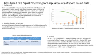 • Background
Snore sound (SnS) data carry very important information for diagnosis and
evaluation of Primary Snoring and Obstructive Sleep Apnea (OSA). With
the increasing number of collected SnS data from subjects, how to handle
such large amount of data is a big challenge. In this study, we utilize the
Graphics Processing Unit (GPU) to process a large amount of SnS data
collected from two hospitals in China and Germany to accelerate the
features extraction of biomedical signal.
GPU-Based Fast Signal Processing for Large Amounts of Snore Sound Data
Subjects Total Time
(hours)
Data Size
(GB)
Data
format
Sampling Rate
57
(China +
Germany)
187.75 31.10 WAV 16 kHz, Mono
Snore sound data information
* Jian Guo, Kun Qian, Huijie Xu, Christoph Janott, Bjorn Schuller, Satoshi Matsuoka, “GPU-Based Fast Signal Processing for Large Amounts of Snore Sound Data”, In proceedings of 5th IEEE Global Conference on
Consumer Electronics (GCCE 2016), October 11-14, 2016.
• Acoustic features of SnS data
we extract 11 acoustic features from a large amount of SnS data, which can be
visualized to help doctors and specialists to diagnose, research, and remedy
the diseases efﬁciently. Results of GPU and CPU based systems for processing SnS data
• Result
We set 1 CPU (with Python2.7, numpy 1.10.4 and scipy 0.17 packages) for
processing 1 subject’s data as our baseline. Result show that the GPU based
system is almost 4.6×faster than the CPU implementation. However, the
speed-up decreases when increasing the data size. We think that this result
should be caused by the fact that, the transmission of data is not hidden by other
computations, as will be a real-world application.
 