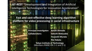 Fast and cost-effective deep learning algorithm
platform for video processing in social infrastructure
Principal Investigator: Koichi Shinoda
Collaborators: Satoshi Matsuoka
Tsuyoshi Murata
Rio Yokota
Tokyo Institute of Technology
(Members RWBC-OIL 1-1 and 2-1)
JST-REST “Development and Integration of Artificial
Intelligence Technologies for Innovation Acceleration”
 