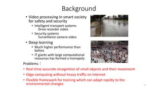 Background
• Video processing in smart society
for safety and security
• Intelligent transport systems
Drive recorder video
• Security systems
Surveillance camera video
• Deep learning
• Much higher performance than
before
• IT giants with large computational
resources has formed a monopoly
Problems：
• Real-time accurate recognition of small objects and their movement
• Edge-computing without heavy traffic on Internet
• Flexible framework for training which can adapt rapidly to the
environmental changes 51
 