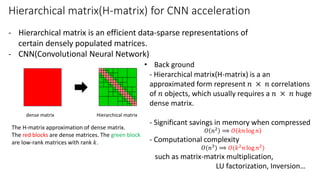 Hierarchical matrix(H-matrix) for CNN acceleration
- Hierarchical matrix is an efficient data-sparse representations of
certain densely populated matrices.
- CNN(Convolutional Neural Network)
• Back ground
- Hierarchical matrix(H-matrix) is a an
approximated form represent 𝑛 × 𝑛 correlations
of 𝑛 objects, which usually requires a 𝑛 × 𝑛 huge
dense matrix.
- Significant savings in memory when compressed
𝑂 𝑛2 ⟹ 𝑂 𝑘𝑛 log 𝑛
- Computational complexity
𝑂(𝑛3) ⟹ 𝑂(𝑘2 𝑛 log 𝑛2)
such as matrix-matrix multiplication,
LU factorization, Inversion…
Hierarchical matrixdense matrix
The H-matrix approximation of dense matrix.
The red blocks are dense matrices. The green block
are low-rank matrices with rank 𝑘.
 