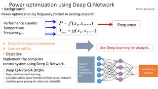 Power optimization using Deep Q-Network
・ Background
Power optimization by frequency control in existing research
➢ Detailed analysis is necessary
➢ Low versatility Use Deep Learning for analysis.
Performance counter
Temperature
Frequency,…
FrequencyP = f (x1, x2,...)
Texe = g(x1, x2,...)
Kento Teranishi
・ Objective
Implement the computer
control system using Deep Q-Network. Counter
Power
Frequency
Temperature
etc.
↑↓
Frequency
control
Deep Q-Network (DQN)
Deep reinforcement learning
Calculate action value function Q from neural network
Used for game playing AI, robot car, AlphaGO.
 