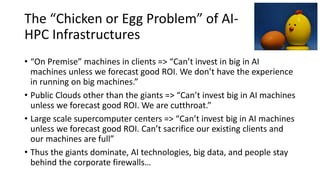 The “Chicken or Egg Problem” of AI-
HPC Infrastructures
• “On Premise” machines in clients => “Can’t invest in big in AI
machines unless we forecast good ROI. We don’t have the experience
in running on big machines.”
• Public Clouds other than the giants => “Can’t invest big in AI machines
unless we forecast good ROI. We are cutthroat.”
• Large scale supercomputer centers => “Can’t invest big in AI machines
unless we forecast good ROI. Can’t sacrifice our existing clients and
our machines are full”
• Thus the giants dominate, AI technologies, big data, and people stay
behind the corporate firewalls…
 