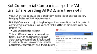 But Commercial Companies esp. the “AI
Giants”are Leading AI R&D, are they not?
• Yes, but that is because their shot-term goals could harvest the low
hanging fruits in DNN rejuvenated AI
• But AI/BD research is just beginning--- if we leave it to the interests of
commercial companies, we cannot tackle difficult problems with no
proven ROI
• Very unhealthy for research
• This is different from more mature
fields, such as pharmaceuticals or
aerospace, where there is balanced
investments and innovations in both
academia/government and the industry
 