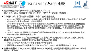 TSUBAME3.0とABCI比較
• TSUBAME3：「ビッグデータ・AI指向汎用スパコン」
ABCI：「スパコン指向次世代AI・ビッグデータクラウドIDC向けひな型」
• この違いが、 よく似た姉妹関係にある二台の差を生む
• ハードウェア的にはTSUBAME3がスパコンとして重要視する倍精度演算能力やネットワーク能力など
が、ABCIでは要求が低くなり、コストを抑える
• ノードやマシン全体のパッケージングや冷却では、TSUBAME3はスパコン向け特殊構造で性能密度
(ラックあたり3.1ペタフロップス)、熱密度(ラック当たり61KW)や冷却効率(PUE=1.033)を上げている。
ABCIではそれに近い密度や効率をIDC標準の19インチラックで実現し、将来のIDC導入を容易にす
る。
• ソフトウェア的には、両社ともクラウド・ビッグデータ・AIの各種ソフトウェアスタックをサポートするが、
ABCIの方がその採用や充実度は高い
• ABCIの一つのテーマは「TSUBAME3的なAI指向スパコンをいかにIDCのエコシステムに
普及させるか」==> 他の性能パラメタはTSUBAME3と酷似
• ネットワーク以外の計算ノードの各種性能パラメタは酷似
• 熱密度も50~60KW/ラック(通常のIDCは3~6KW/ラック)、PUE=1.1未満(通常のIDCは1.5~3)
• 全体の実証のため、ABCIでは将来のAI-IDCのひな型となる安価・超高効率なABCIデータ
 