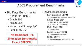 ABCI Procurement Benchmarks
• Big Data Benchmarks
– (SPEC CPU Rate)
– Graph 500
– MinuteSort
– Node Local Storage I/O
– Parallel FS I/O
• AI/ML Benchmarks
– Low precision GEMM
• CNN Kernel, defines “AI-Flops”
– Single Node CNN
• AlexNet => RESNET?
• ILSVRC2012 Dataset
– Multi-Node CNN
• Caffe+MPI
– Large Memory CNN
• Convnet on Chainer
– RNN / LSTM
• Being defined with NICT Lab
68
No traditional HPC
Simulation Benchmarks
Except SPECCPU
 