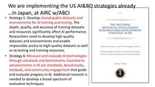 • Strategy 5: Develop shared public datasets and
environments for AI training and testing. The
depth, quality, and accuracy of training datasets
and resources significantly affect AI performance.
Researchers need to develop high quality
datasets and environments and enable
responsible access to high-quality datasets as well
as to testing and training resources.
• Strategy 6: Measure and evaluate AI technologies
through standards and benchmarks. Essential to
advancements in AI are standards, benchmarks,
testbeds, and community engagement that guide
and evaluate progress in AI. Additional research is
needed to develop a broad spectrum of
evaluative techniques.
We are implementing the US AI&BD strategies already
…in Japan, at AIRC w/ABCI
 