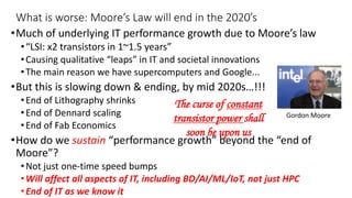 What is worse: Moore’s Law will end in the 2020’s
•Much of underlying IT performance growth due to Moore’s law
•“LSI: x2 transistors in 1~1.5 years”
•Causing qualitative “leaps” in IT and societal innovations
•The main reason we have supercomputers and Google...
•But this is slowing down & ending, by mid 2020s…!!!
•End of Lithography shrinks
•End of Dennard scaling
•End of Fab Economics
•How do we sustain “performance growth” beyond the “end of
Moore”?
•Not just one-time speed bumps
•Will affect all aspects of IT, including BD/AI/ML/IoT, not just HPC
•End of IT as we know it
Gordon Moore
The curse of constant
transistor power shall
soon be upon us
 