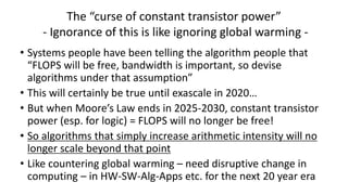 The “curse of constant transistor power”
- Ignorance of this is like ignoring global warming -
• Systems people have been telling the algorithm people that
“FLOPS will be free, bandwidth is important, so devise
algorithms under that assumption”
• This will certainly be true until exascale in 2020…
• But when Moore’s Law ends in 2025-2030, constant transistor
power (esp. for logic) = FLOPS will no longer be free!
• So algorithms that simply increase arithmetic intensity will no
longer scale beyond that point
• Like countering global warming – need disruptive change in
computing – in HW-SW-Alg-Apps etc. for the next 20 year era
 