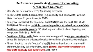 Performance growth via data-centric computing:
“From FLOPS to BYTES”
• Identify the new parameter(s) for scaling over time
• Because data-related parameters (e.g. capacity and bandwidth) will still
likely continue to grow towards 2040s
• Can grow transistor# for compute, but CANNOT use them AT THE SAME
TIME(Dark Silicon) => multiple computing units specialized to type of data
• Continued capacity growth: 3D stacking (esp. direct silicon layering) and
low power NVM (e.g. ReRAM)
• Continued BW growth: Data movement energy will be capped constant by
dense 3D design and advanced optics from silicon photonics technologies
• Almost back to the old “vector” days(?), but no free lunch – latency still
problem, locality still important, need general algorithmic acceleration
thru data capacity and bandwidth, not FLOPS
 