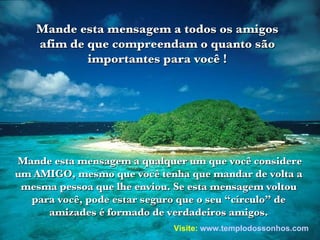 Mande esta mensagem a qualquer um que você considere um AMIGO, mesmo que você tenha que mandar de volta a mesma pessoa que lhe enviou. Se esta mensagem voltou para você, pode estar seguro que o seu “círculo” de amizades é formado de verdadeiros amigos. Mande esta mensagem a todos os amigos afim de que compreendam o quanto são importantes para você ! Visite:   www.templodossonhos.com 
