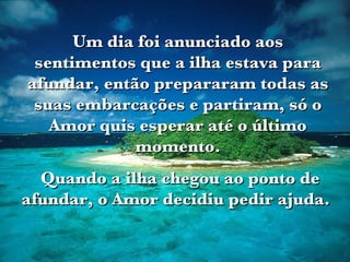 Um dia foi anunciado aos sentimentos que a ilha estava para afundar, então prepararam todas as suas embarcações e partiram, só o Amor quis esperar até o último momento. Quando a ilha chegou ao ponto de afundar, o Amor decidiu pedir ajuda.   