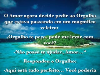 O Amor agora decide pedir ao Orgulho que estava passando em um magnífico veleiro:  -Orgulho te peço, pode me levar com você? -Não posso te ajudar, Amor...“ Respondeu o Orgulho: -Aqui está tudo perfeito... Você poderia estragar o meu barco.   
