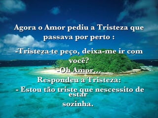 Agora o Amor pediu a Tristeza que passava por perto : -Tristeza te peço, deixa-me ir com você? -Oh Amor... Respondeu a Tristeza: - Estou tão triste que nescessito de estar  sozinha.  