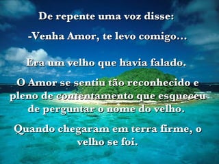 De repente uma voz disse:  -Venha Amor, te levo comigo... Era um velho que havia falado.  O Amor se sentiu tão reconhecido e pleno de contentamento que esqueceu de perguntar o nome do velho.  Quando chegaram em terra firme, o velho se foi. 