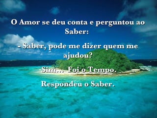 O Amor se deu conta e perguntou ao Saber:  - Saber, pode me dizer quem me ajudou? Sim...  Foi o Tempo. Respondeu o Saber. 