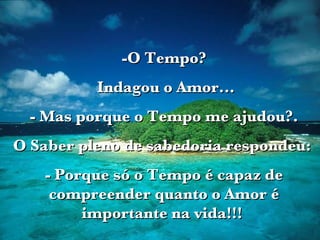 -O Tempo? Indagou o Amor... - Mas porque o Tempo me ajudou?. O Saber pleno de sabedoria respondeu:  - Porque só o Tempo é capaz de compreender quanto o Amor é importante na vida!!!  