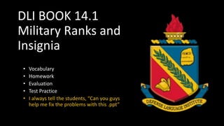 DLI BOOK 14.1
Military Ranks and
Insignia
• Vocabulary
• Homework
• Evaluation
• Test Practice
• I always tell the students, “Can you guys
help me fix the problems with this .ppt”
 